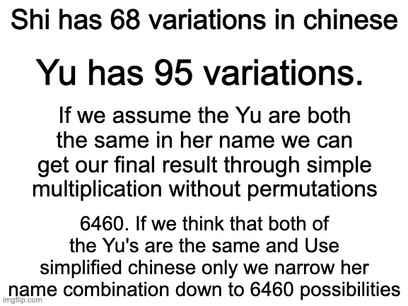 Mafs Man | Shi has 68 variations in chinese; Yu has 95 variations. If we assume the Yu are both the same in her name we can get our final result through simple multiplication without permutations; 6460. If we think that both of the Yu's are the same and Use simplified chinese only we narrow her name combination down to 6460 possibilities | image tagged in blank white template,i did the math | made w/ Imgflip meme maker