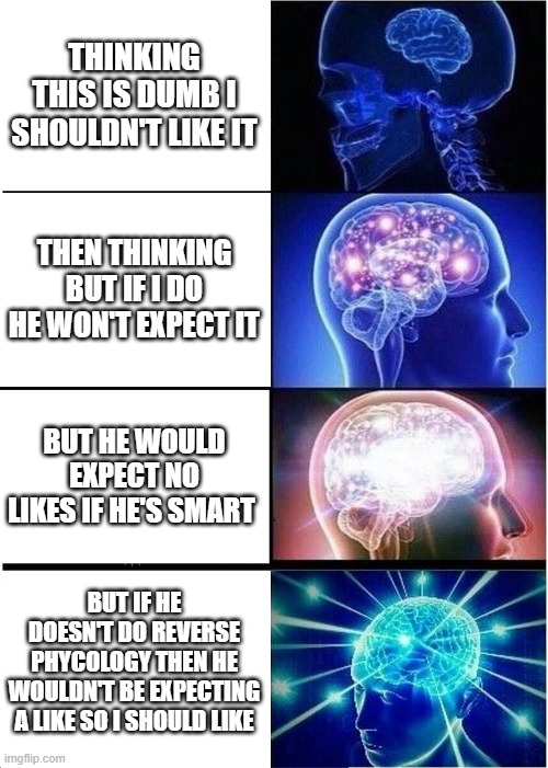 Expanding Brain Meme | THINKING THIS IS DUMB I SHOULDN'T LIKE IT; THEN THINKING BUT IF I DO HE WON'T EXPECT IT; BUT HE WOULD EXPECT NO LIKES IF HE'S SMART; BUT IF HE DOESN'T DO REVERSE PHYCOLOGY THEN HE WOULDN'T BE EXPECTING A LIKE SO I SHOULD LIKE | image tagged in memes,expanding brain | made w/ Imgflip meme maker