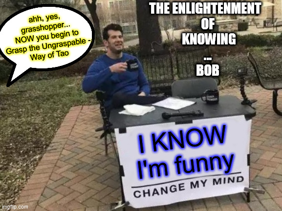 BOB. KNOWs. | ahh, yes, grasshopper...
NOW you begin to
Grasp the Ungraspable -
Way of Tao; THE ENLIGHTENMENT
  OF
   KNOWING
  ...
  BOB; I KNOW
I'm funny | image tagged in change my mind,enlightenment of knowing,way of tao,when you know you are funny,sitting in the park | made w/ Imgflip meme maker
