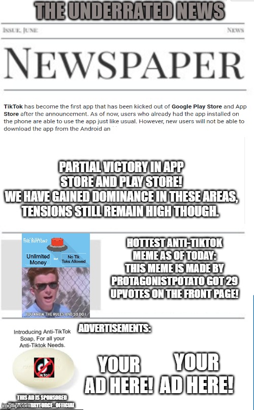 Anti tiktok news as of 11/24/2020 | THE UNDERRATED NEWS; PARTIAL VICTORY IN APP STORE AND PLAY STORE!
WE HAVE GAINED DOMINANCE IN THESE AREAS, TENSIONS STILL REMAIN HIGH THOUGH. HOTTEST ANTI-TIKTOK MEME AS OF TODAY:
THIS MEME IS MADE BY PROTAGONISTPOTATO GOT 29 UPVOTES ON THE FRONT PAGE! ADVERTISEMENTS:; YOUR AD HERE! YOUR AD HERE! THIS AD IS SPONSORED BY ANTIFURRYFORCE_OFFICIAL | image tagged in blank newspaper,tiktok | made w/ Imgflip meme maker