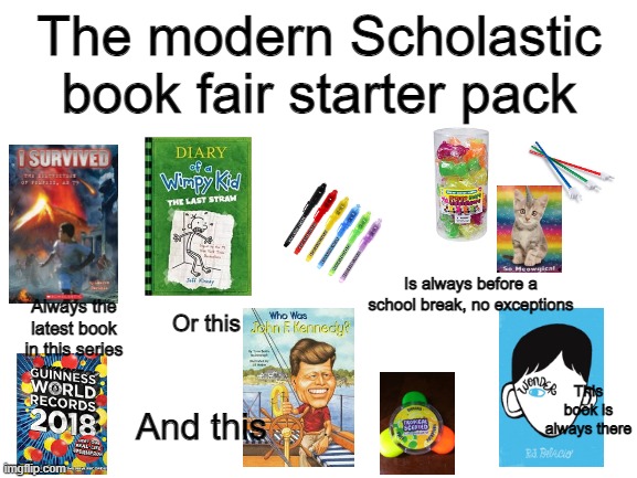 The modern Scholastic book fair starter pack | The modern Scholastic book fair starter pack; Is always before a school break, no exceptions; Always the latest book in this series; Or this; This book is always there; And this | image tagged in scholastic book fair,starter pack | made w/ Imgflip meme maker