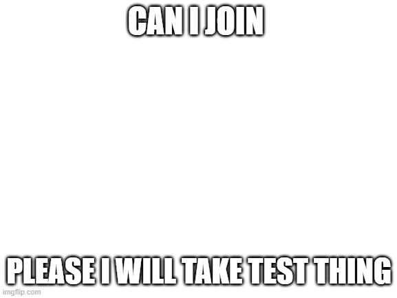 PLease | CAN I JOIN; PLEASE I WILL TAKE TEST THING | image tagged in blank white template | made w/ Imgflip meme maker