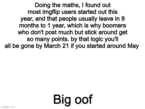 Blank White Template | Doing the maths, I found out most imgflip users started out this year, and that people usually leave in 8 months to 1 year, which is why boomers who don't post much but stick around get so many points. by that logic you'll all be gone by March 21 if you started around May; Big oof | image tagged in blank white template | made w/ Imgflip meme maker