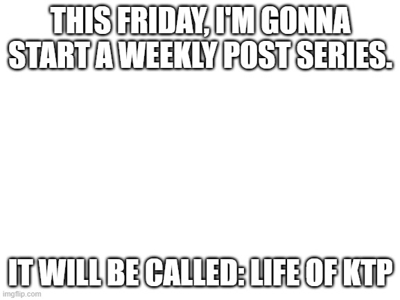 Blank White Template | THIS FRIDAY, I'M GONNA START A WEEKLY POST SERIES. IT WILL BE CALLED: LIFE OF KTP | image tagged in blank white template | made w/ Imgflip meme maker