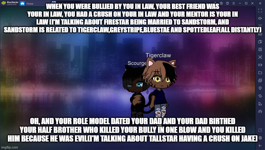 Am I right? | WHEN YOU WERE BULLIED BY YOU IN LAW, YOUR BEST FRIEND WAS YOUR IN LAW, YOU HAD A CRUSH ON YOUR IN LAW AND YOUR MENTOR IS YOUR IN LAW (I'M TALKING ABOUT FIRESTAR BEING MARRIED TO SANDSTORM, AND SANDSTORM IS RELATED TO TIGERCLAW,GREYSTRIPE,BLUESTAE AND SPOTTEDLEAF(ALL DISTANTLY); OH, AND YOUR ROLE MODEL DATED YOUR DAD AND YOUR DAD BIRTHED YOUR HALF BROTHER WHO KILLED YOUR BULLY IN ONE BLOW AND YOU KILLED HIM BECAUSE HE WAS EVIL(I'M TALKING ABOUT TALLSTAR HAVING A CRUSH ON JAKE) | made w/ Imgflip meme maker