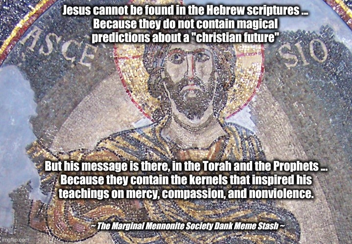 Jesus isn't in the Old Testament | Jesus cannot be found in the Hebrew scriptures ... 
Because they do not contain magical 
predictions about a "christian future"; But his message is there, in the Torah and the Prophets ... 
Because they contain the kernels that inspired his 
teachings on mercy, compassion, and nonviolence. ~ The Marginal Mennonite Society Dank Meme Stash ~ | image tagged in jesus,torah,prophets,old testament | made w/ Imgflip meme maker
