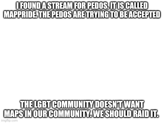 We do not like pedos | I FOUND A STREAM FOR PEDOS. IT IS CALLED MAPPRIDE. THE PEDOS ARE TRYING TO BE ACCEPTED; THE LGBT COMMUNITY DOESN'T WANT MAPS IN OUR COMMUNITY. WE SHOULD RAID IT. | image tagged in blank white template | made w/ Imgflip meme maker