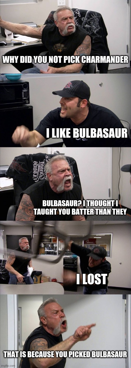 American Chopper Argument | WHY DID YOU NOT PICK CHARMANDER; I LIKE BULBASAUR; BULBASAUR? I THOUGHT I TAUGHT YOU BATTER THAN THEY; I LOST; THAT IS BECAUSE YOU PICKED BULBASAUR | image tagged in memes,american chopper argument | made w/ Imgflip meme maker