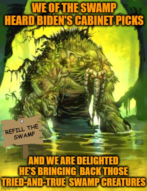 Those of the SWAMP are delighted Biden is restoring the damage Trump did to the SWAMP | WE OF THE SWAMP HEARD BIDEN'S CABINET PICKS; REFILL THE
 SWAMP; AND WE ARE DELIGHTED HE'S BRINGING  BACK THOSE TRIED-AND-TRUE  SWAMP CREATURES | image tagged in biden,drain the swamp,liberals vs conservatives,stupid liberals,donald trump approves,special kind of stupid | made w/ Imgflip meme maker