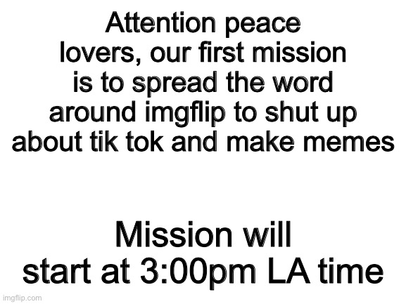 First mission | Attention peace lovers, our first mission is to spread the word around imgflip to shut up about tik tok and make memes; Mission will start at 3:00pm LA time | image tagged in blank white template | made w/ Imgflip meme maker