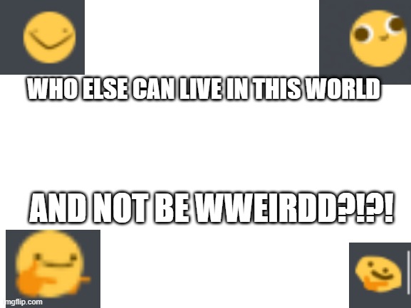 hehehehehhehehheheheheeee wweeeiiirdd meme go bbbbrrrrrrrrrrrrrrrrr | WHO ELSE CAN LIVE IN THIS WORLD; AND NOT BE WWEIRDD?!?! | image tagged in blank white template | made w/ Imgflip meme maker
