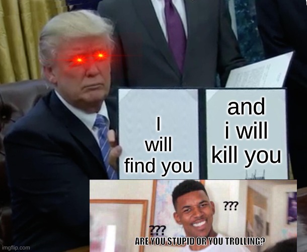 Trump Bill Signing | and i will kill you; I will find you; ARE YOU STUPID OR YOU TROLLING? | image tagged in memes,trump bill signing | made w/ Imgflip meme maker