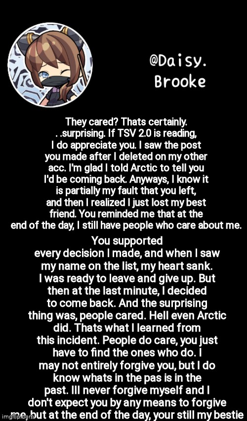 Closing the book of yesterday | They cared? Thats certainly. . .surprising. If TSV 2.0 is reading, I do appreciate you. I saw the post you made after I deleted on my other acc. I'm glad I told Arctic to tell you I'd be coming back. Anyways, I know it is partially my fault that you left, and then I realized I just lost my best friend. You reminded me that at the end of the day, I still have people who care about me. You supported every decision I made, and when I saw my name on the list, my heart sank. I was ready to leave and give up. But then at the last minute, I decided to come back. And the surprising thing was, people cared. Hell even Arctic did. Thats what I learned from this incident. People do care, you just have to find the ones who do. I may not entirely forgive you, but I do know whats in the pas is in the past. Ill never forgive myself and I don't expect you by any means to forgive me, but at the end of the day, your still my bestie | image tagged in daisy's new template | made w/ Imgflip meme maker