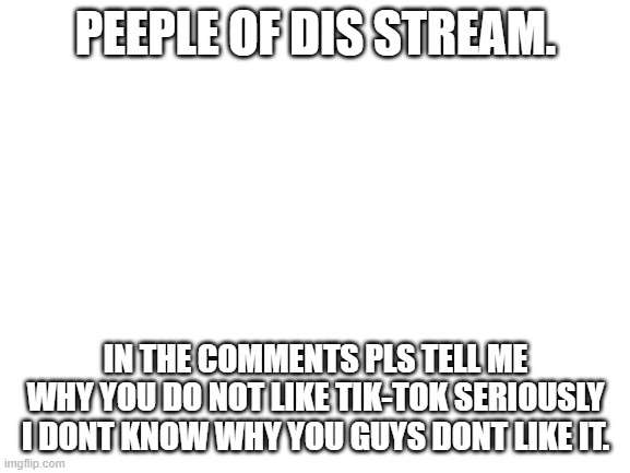 I dont think this is begging because comments dont gie ye points. | PEEPLE OF DIS STREAM. IN THE COMMENTS PLS TELL ME WHY YOU DO NOT LIKE TIK-TOK SERIOUSLY I DONT KNOW WHY YOU GUYS DONT LIKE IT. | image tagged in blank white template | made w/ Imgflip meme maker