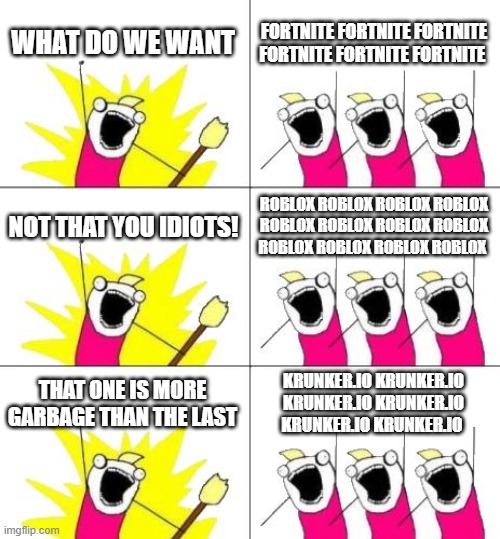 What Do We Want 3 | WHAT DO WE WANT; FORTNITE FORTNITE FORTNITE FORTNITE FORTNITE FORTNITE; NOT THAT YOU IDIOTS! ROBLOX ROBLOX ROBLOX ROBLOX ROBLOX ROBLOX ROBLOX ROBLOX ROBLOX ROBLOX ROBLOX ROBLOX; THAT ONE IS MORE GARBAGE THAN THE LAST; KRUNKER.IO KRUNKER.IO KRUNKER.IO KRUNKER.IO KRUNKER.IO KRUNKER.IO | image tagged in memes,what do we want 3 | made w/ Imgflip meme maker