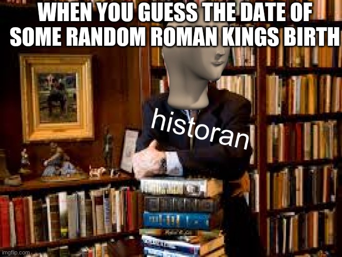 historan | WHEN YOU GUESS THE DATE OF SOME RANDOM ROMAN KINGS BIRTH | image tagged in historan | made w/ Imgflip meme maker