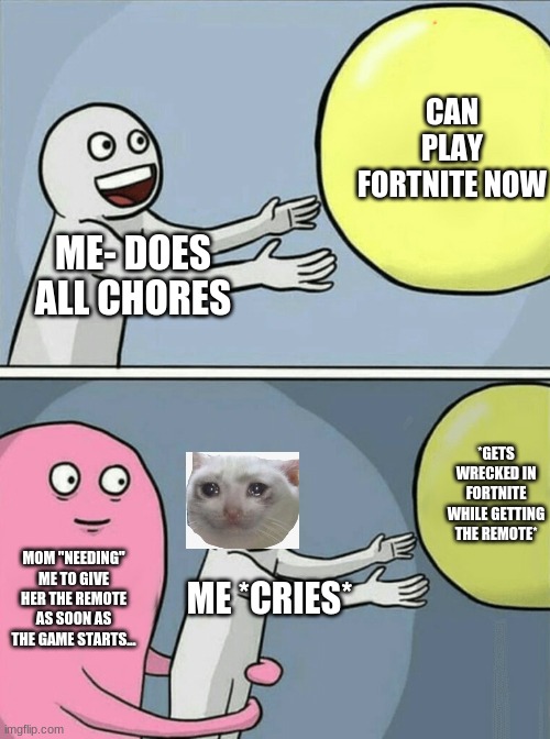 ...Mom | CAN PLAY FORTNITE NOW; ME- DOES ALL CHORES; *GETS WRECKED IN FORTNITE WHILE GETTING THE REMOTE*; MOM "NEEDING" ME TO GIVE HER THE REMOTE AS SOON AS THE GAME STARTS... ME *CRIES* | image tagged in memes,running away balloon | made w/ Imgflip meme maker