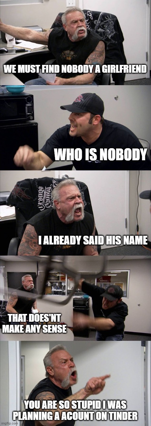 American Chopper Argument | WE MUST FIND NOBODY A GIRLFRIEND; WHO IS NOBODY; I ALREADY SAID HIS NAME; THAT DOES'NT MAKE ANY SENSE; YOU ARE SO STUPID I WAS PLANNING A ACOUNT ON TINDER | image tagged in memes,american chopper argument | made w/ Imgflip meme maker