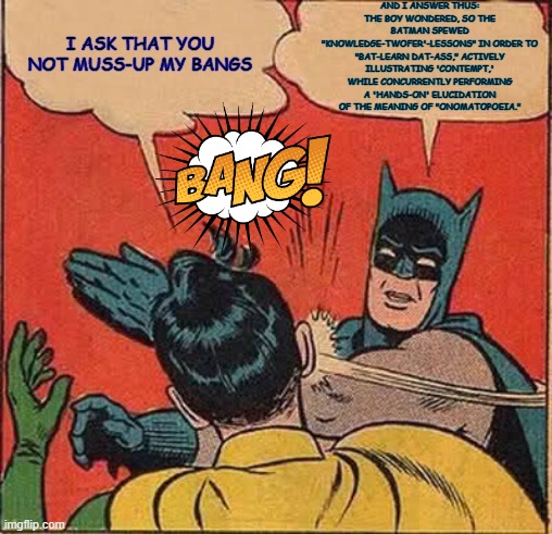Batman Slapping Robin | AND I ANSWER THUS: THE BOY WONDERED, SO THE BATMAN SPEWED "KNOWLEDGE-TWOFER'-LESSONS" IN ORDER TO "BAT-LEARN DAT-ASS," ACTIVELY ILLUSTRATING 'CONTEMPT,' WHILE CONCURRENTLY PERFORMING A 'HANDS-ON' ELUCIDATION OF THE MEANING OF "ONOMATOPOEIA."; I ASK THAT YOU NOT MUSS-UP MY BANGS | image tagged in memes,batman slapping robin | made w/ Imgflip meme maker