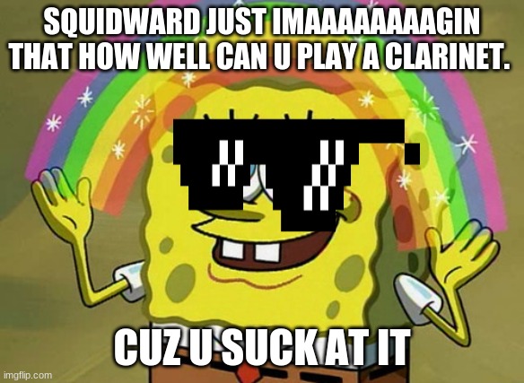 Imagination Spongebob | SQUIDWARD JUST IMAAAAAAAAGIN THAT HOW WELL CAN U PLAY A CLARINET. CUZ U SUCK AT IT | image tagged in memes,imagination spongebob | made w/ Imgflip meme maker