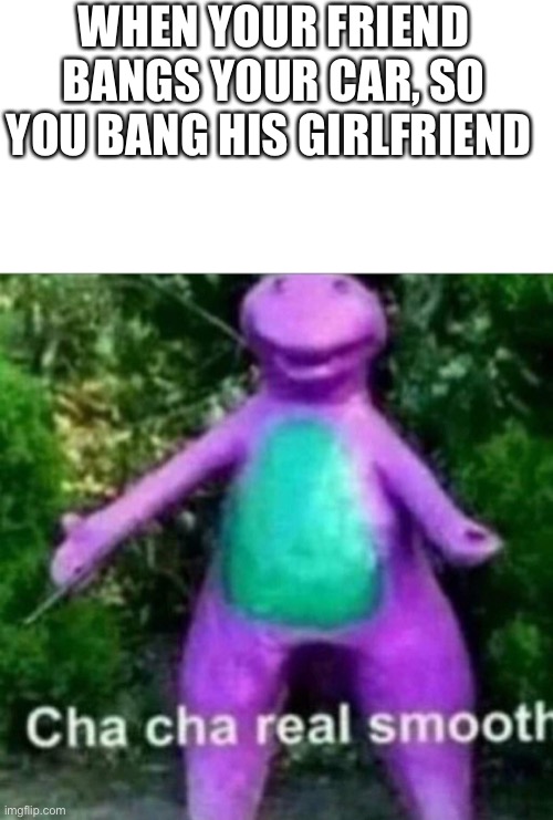 Ah yes | WHEN YOUR FRIEND BANGS YOUR CAR, SO YOU BANG HIS GIRLFRIEND | image tagged in cha cha real smooth | made w/ Imgflip meme maker
