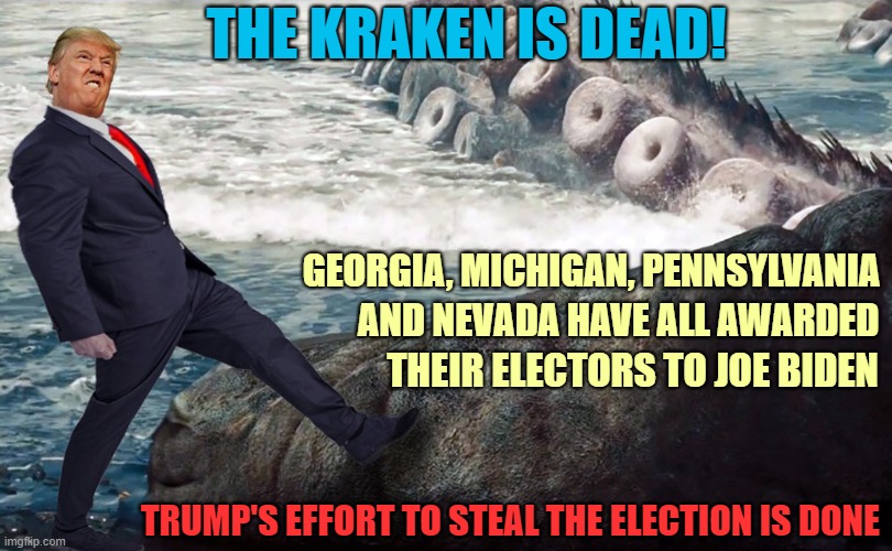 It's Over Donald! | THE KRAKEN IS DEAD! GEORGIA, MICHIGAN, PENNSYLVANIA; AND NEVADA HAVE ALL AWARDED; THEIR ELECTORS TO JOE BIDEN; TRUMP'S EFFORT TO STEAL THE ELECTION IS DONE | image tagged in donald trump you're fired,election 2020,voter fraud,biggest loser,release the kraken,joe biden | made w/ Imgflip meme maker