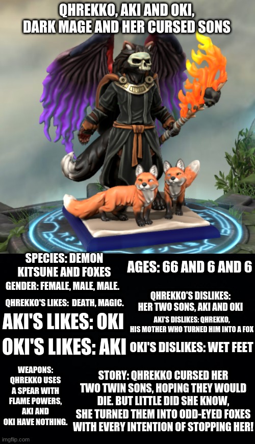 Reference sheet for our dark mage and Aki and Oki | QHREKKO, AKI AND OKI,
DARK MAGE AND HER CURSED SONS; AGES: 66 AND 6 AND 6; SPECIES: DEMON KITSUNE AND FOXES; GENDER: FEMALE, MALE, MALE. QHREKKO'S DISLIKES: HER TWO SONS, AKI AND OKI; QHREKKO'S LIKES:  DEATH, MAGIC. AKI'S LIKES: OKI; AKI'S DISLIKES: QHREKKO, HIS MOTHER WHO TURNED HIM INTO A FOX; OKI'S LIKES: AKI; OKI'S DISLIKES: WET FEET; WEAPONS: QHREKKO USES A SPEAR WITH FLAME POWERS, AKI AND OKI HAVE NOTHING. STORY: QHREKKO CURSED HER TWO TWIN SONS, HOPING THEY WOULD DIE. BUT LITTLE DID SHE KNOW, SHE TURNED THEM INTO ODD-EYED FOXES WITH EVERY INTENTION OF STOPPING HER! | image tagged in black background | made w/ Imgflip meme maker