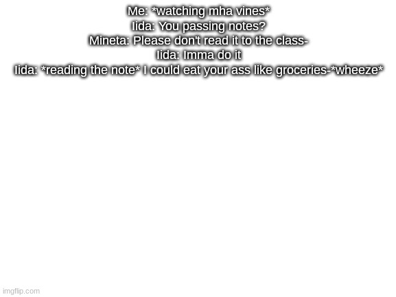 Blank White Template | Me: *watching mha vines*
Iida: You passing notes?
Mineta: Please don't read it to the class-
Iida: Imma do it
Iida: *reading the note* I could eat your ass like groceries-*wheeze* | made w/ Imgflip meme maker