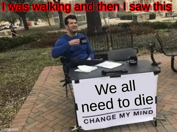 What the H**** | I was walking and then I saw this; We all need to die | image tagged in memes,change my mind | made w/ Imgflip meme maker