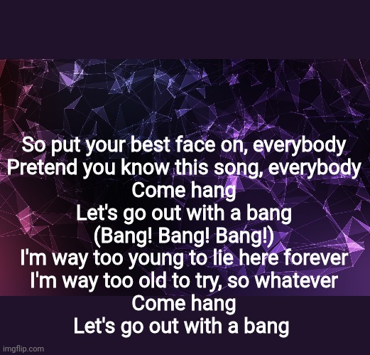 So put your best face on, everybody
Pretend you know this song, everybody
Come hang
Let's go out with a bang
(Bang! Bang! Bang!)
I'm way too young to lie here forever
I'm way too old to try, so whatever
Come hang
Let's go out with a bang | made w/ Imgflip meme maker