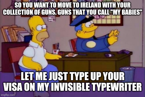 Chief wiggum | SO YOU WANT TO MOVE TO IRELAND WITH YOUR COLLECTION OF GUNS. GUNS THAT YOU CALL "MY BABIES"; LET ME JUST TYPE UP YOUR VISA ON MY INVISIBLE TYPEWRITER | image tagged in government | made w/ Imgflip meme maker