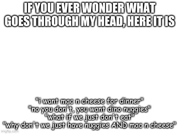 Blank White Template | IF YOU EVER WONDER WHAT GOES THROUGH MY HEAD, HERE IT IS; "i want mac n cheese for dinner"
"no you don't, you want dino nuggies"
"what if we just don't eat"
"why don't we just have nuggies AND mac n cheese" | image tagged in blank white template | made w/ Imgflip meme maker