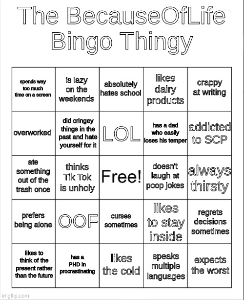 Just something to do rather than homework | The BecauseOfLife Bingo Thingy; absolutely hates school; is lazy on the weekends; crappy at writing; spends way too much time on a screen; likes dairy products; LOL; overworked; addicted to SCP; has a dad who easily loses his temper; did cringey things in the past and hate yourself for it; doesn't laugh at poop jokes; ate something out of the trash once; always thirsty; thinks Tik Tok is unholy; prefers being alone; OOF; regrets decisions sometimes; likes to stay inside; curses sometimes; has a PHD in procrastinating; expects the worst; likes to think of the present rather than the future; likes the cold; speaks multiple languages | image tagged in blank bingo | made w/ Imgflip meme maker