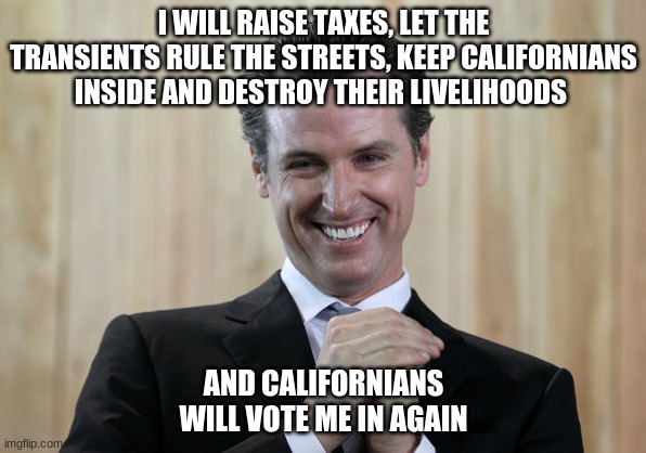Keep Voting Democrat Californians! | I WILL RAISE TAXES, LET THE TRANSIENTS RULE THE STREETS, KEEP CALIFORNIANS INSIDE AND DESTROY THEIR LIVELIHOODS; AND CALIFORNIANS WILL VOTE ME IN AGAIN | image tagged in scheming gavin newsom,democratic socialism,criminal,california | made w/ Imgflip meme maker