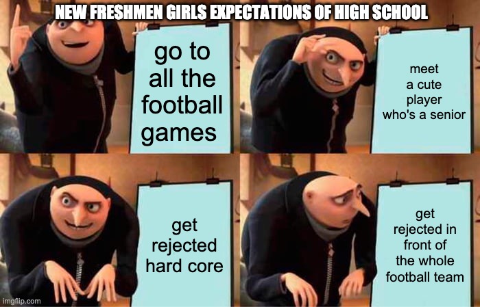 freshmen expectations | NEW FRESHMEN GIRLS EXPECTATIONS OF HIGH SCHOOL; go to all the football games; meet a cute player who's a senior; get rejected hard core; get rejected in front of the whole football team | image tagged in memes,gru's plan | made w/ Imgflip meme maker