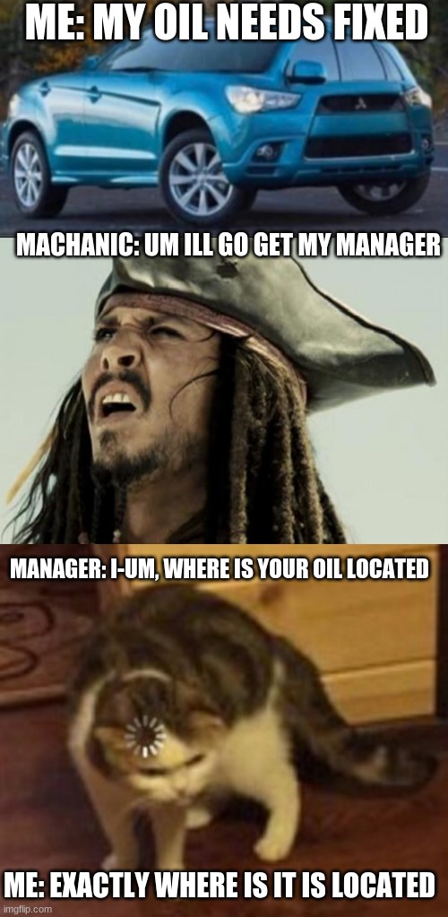 ME: MY OIL NEEDS FIXED; MACHANIC: UM ILL GO GET MY MANAGER; MANAGER: I-UM, WHERE IS YOUR OIL LOCATED; ME: EXACTLY WHERE IS IT IS LOCATED | image tagged in confused dafuq jack sparrow what,loading cat | made w/ Imgflip meme maker