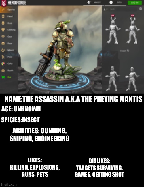 Meet the assassin | NAME:THE ASSASSIN A.K.A THE PREYING MANTIS; AGE: UNKNOWN; SPICIES:INSECT; ABILITIES: GUNNING, SNIPING, ENGINEERING; LIKES:
KILLING, EXPLOSIONS, GUNS, PETS; DISLIKES:
TARGETS SURVIVING, GAMES, GETTING SHOT | image tagged in assassin,the-kingdom-of-cronn | made w/ Imgflip meme maker