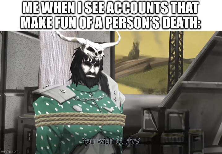 You wish to die? | ME WHEN I SEE ACCOUNTS THAT MAKE FUN OF A PERSON’S DEATH: | image tagged in you wish to die | made w/ Imgflip meme maker