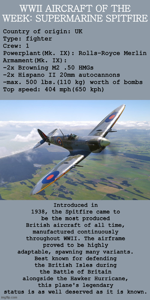 WWII AIRCRAFT OF THE WEEK: SUPERMARINE SPITFIRE; Country of origin: UK
Type: fighter
Crew: 1
Powerplant(Mk. IX): Rolls-Royce Merlin
Armament(Mk. IX):
-2x Browning M2 .50 HMGs
-2x Hispano II 20mm autocannons
-max. 500 lbs.(110 kg) worth of bombs
Top speed: 404 mph(650 kph); Introduced in 1938, the Spitfire came to be the most produced British aircraft of all time, manufactured continuously throughout WWII. The airframe proved to be highly adaptable, spawning many variants. Best known for defending the British Isles during the Battle of Britain alongside the Hawker Hurricane, this plane's legendary status is as well deserved as it is known. | image tagged in history,wwii,aviation,fighter,airplane,military | made w/ Imgflip meme maker