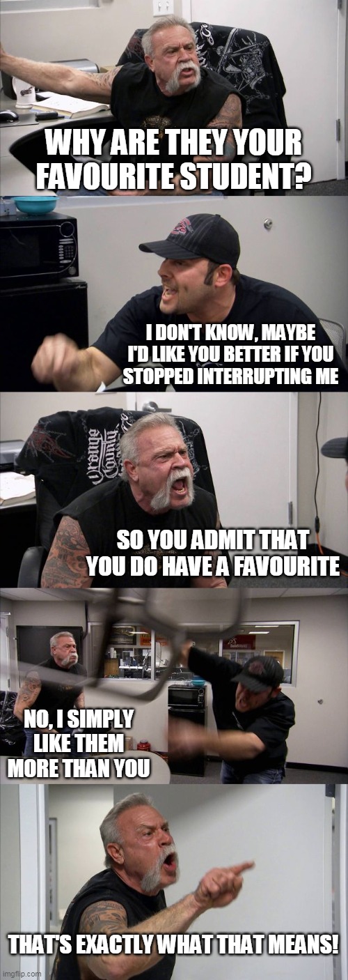 Just asking my teacher an innocent question... | WHY ARE THEY YOUR FAVOURITE STUDENT? I DON'T KNOW, MAYBE
I'D LIKE YOU BETTER IF YOU
STOPPED INTERRUPTING ME; SO YOU ADMIT THAT YOU DO HAVE A FAVOURITE; NO, I SIMPLY
LIKE THEM
MORE THAN YOU; THAT'S EXACTLY WHAT THAT MEANS! | image tagged in memes,american chopper argument | made w/ Imgflip meme maker