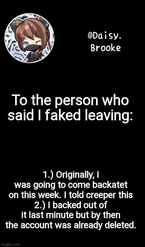 Hope this clears shit up :) | To the person who said I faked leaving:; 1.) Originally, I was going to come backatet on this week. I told creeper this
2.) I backed out of it last minute but by then the account was already deleted. | image tagged in daisy's new template | made w/ Imgflip meme maker