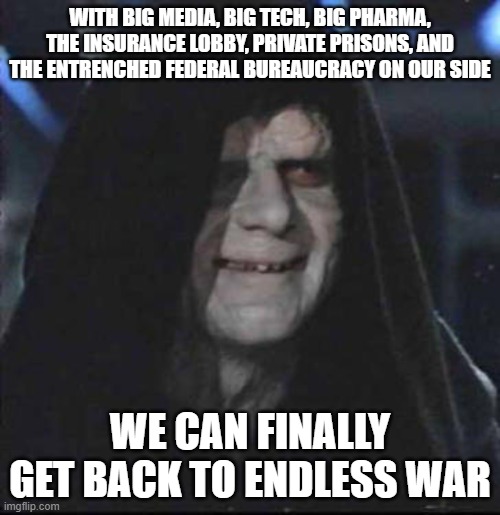 Sidious Error Meme | WITH BIG MEDIA, BIG TECH, BIG PHARMA, THE INSURANCE LOBBY, PRIVATE PRISONS, AND THE ENTRENCHED FEDERAL BUREAUCRACY ON OUR SIDE; WE CAN FINALLY GET BACK TO ENDLESS WAR | image tagged in memes,sidious error | made w/ Imgflip meme maker