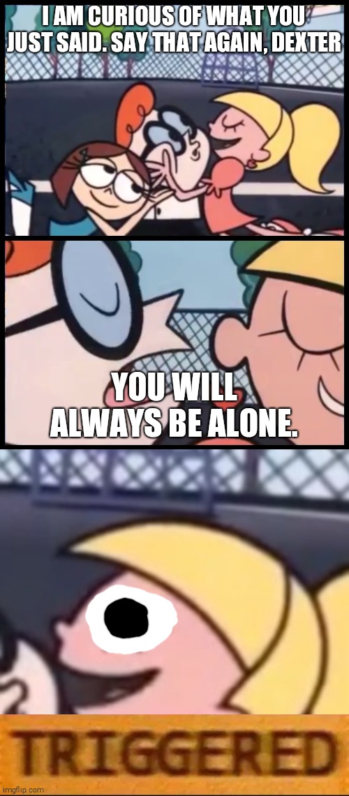 You will always be alone | I AM CURIOUS OF WHAT YOU JUST SAID. SAY THAT AGAIN, DEXTER; YOU WILL ALWAYS BE ALONE. | image tagged in memes,say it again dexter,triggered | made w/ Imgflip meme maker