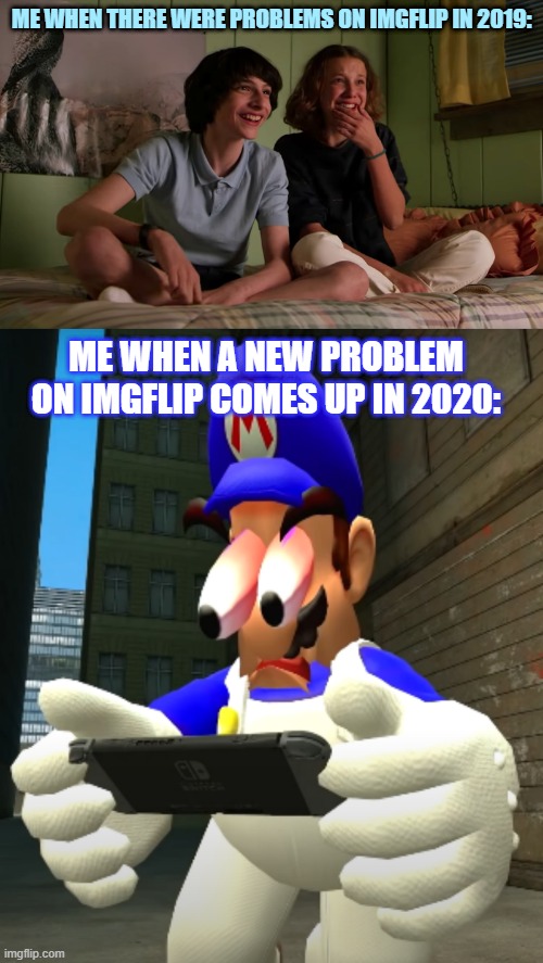 I mean, 2019's imgflip problems were laughably dumb and quick and 2020's problems are long and painful. | ME WHEN THERE WERE PROBLEMS ON IMGFLIP IN 2019:; ME WHEN A NEW PROBLEM ON IMGFLIP COMES UP IN 2020: | image tagged in stranger things bloopers,smg4 reaction,imgflip,stranger things,smg4,imgflip users | made w/ Imgflip meme maker