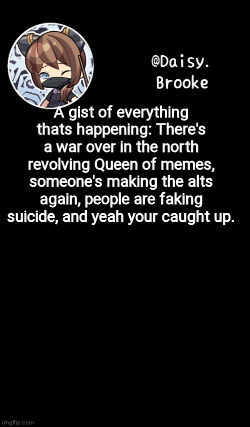 Boom done | A gist of everything thats happening: There's a war over in the north revolving Queen of memes, someone's making the alts again, people are faking suicide, and yeah your caught up. | image tagged in daisy's new template | made w/ Imgflip meme maker