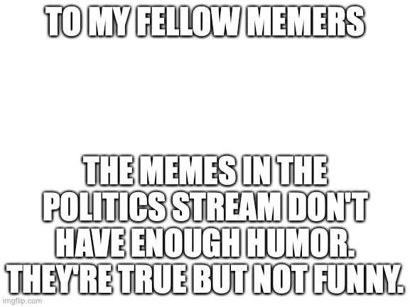 Blank White Template | TO MY FELLOW MEMERS; THE MEMES IN THE POLITICS STREAM DON'T HAVE ENOUGH HUMOR. THEY'RE TRUE BUT NOT FUNNY. | image tagged in blank white template | made w/ Imgflip meme maker
