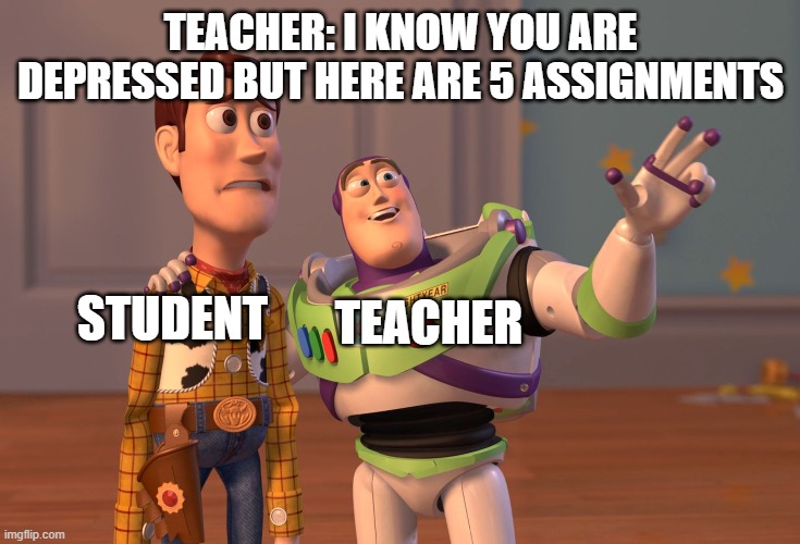 X, X Everywhere | TEACHER: I KNOW YOU ARE DEPRESSED BUT HERE ARE 5 ASSIGNMENTS; STUDENT; TEACHER | image tagged in memes,x x everywhere | made w/ Imgflip meme maker