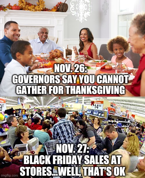 Black Friday...wait, what? | NOV. 26:
GOVERNORS SAY YOU CANNOT GATHER FOR THANKSGIVING; NOV. 27:
BLACK FRIDAY SALES AT STORES...WELL, THAT'S OK | image tagged in thanksgiving,covid19,coronavirus,governor,black friday,masks | made w/ Imgflip meme maker