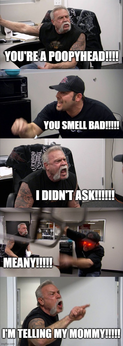 7 year old arguments be like | YOU'RE A POOPYHEAD!!!! YOU SMELL BAD!!!!! I DIDN'T ASK!!!!!! MEANY!!!!! I'M TELLING MY MOMMY!!!!! | image tagged in memes,american chopper argument | made w/ Imgflip meme maker