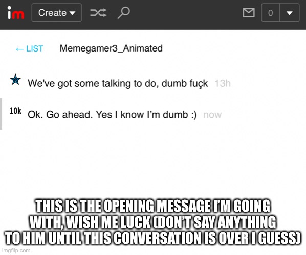 here I go dying again | THIS IS THE OPENING MESSAGE I’M GOING WITH, WISH ME LUCK (DON’T SAY ANYTHING TO HIM UNTIL THIS CONVERSATION IS OVER I GUESS) | image tagged in memegamer3animated is gonna kill me | made w/ Imgflip meme maker